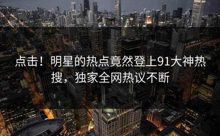 点击！明星的热点竟然登上91大神热搜，独家全网热议不断