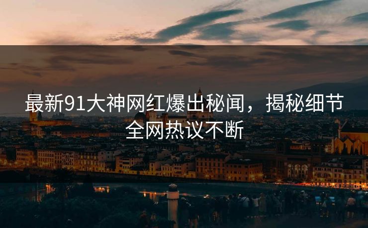 最新91大神网红爆出秘闻，揭秘细节全网热议不断