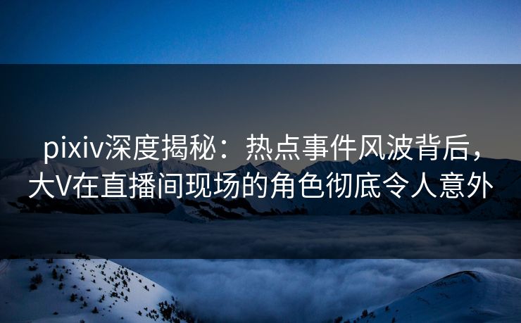pixiv深度揭秘：热点事件风波背后，大V在直播间现场的角色彻底令人意外
