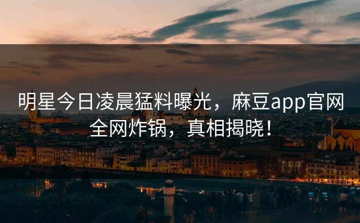 明星今日凌晨猛料曝光，麻豆app官网全网炸锅，真相揭晓！