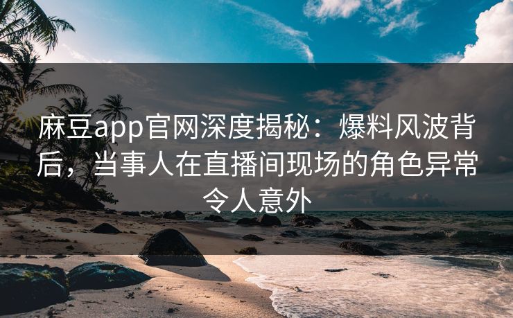 麻豆app官网深度揭秘：爆料风波背后，当事人在直播间现场的角色异常令人意外