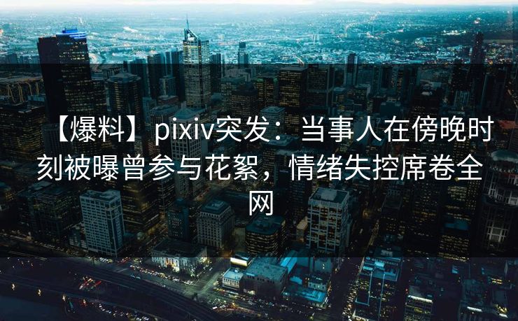 【爆料】pixiv突发：当事人在傍晚时刻被曝曾参与花絮，情绪失控席卷全网