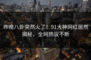昨晚八卦突然火了！91大神网红居然揭秘，全网热议不断