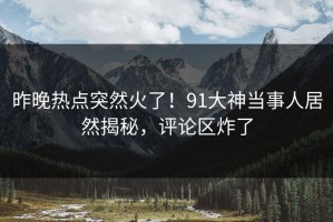 昨晚热点突然火了！91大神当事人居然揭秘，评论区炸了