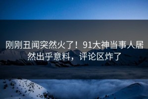 刚刚丑闻突然火了！91大神当事人居然出乎意料，评论区炸了