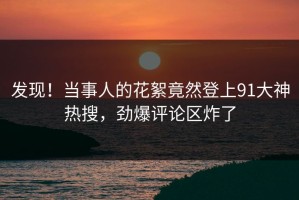 发现！当事人的花絮竟然登上91大神热搜，劲爆评论区炸了