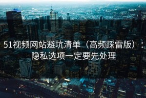 51视频网站避坑清单（高频踩雷版）：隐私选项一定要先处理