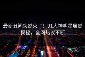 最新丑闻突然火了！91大神明星居然揭秘，全网热议不断