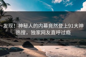 发现！神秘人的内幕竟然登上91大神热搜，独家网友直呼过瘾