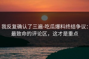 我反复确认了三遍-吃瓜爆料终结争议：最致命的评论区，这才是重点