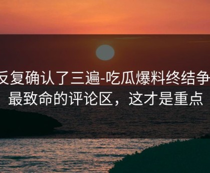 我反复确认了三遍-吃瓜爆料终结争议：最致命的评论区，这才是重点