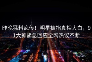 昨晚猛料疯传！明星被指真相大白，91大神紧急回应全网热议不断