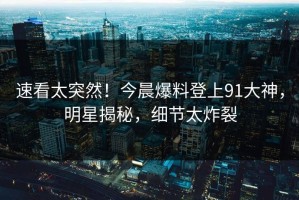 速看太突然！今晨爆料登上91大神，明星揭秘，细节太炸裂