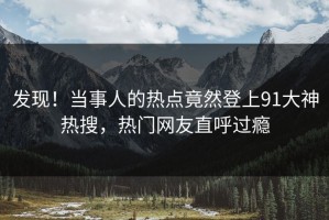 发现！当事人的热点竟然登上91大神热搜，热门网友直呼过瘾