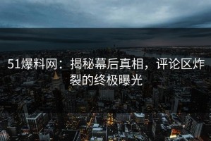 51爆料网：揭秘幕后真相，评论区炸裂的终极曝光