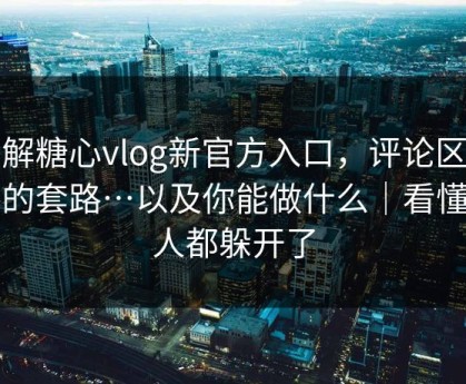 拆解糖心vlog新官方入口，评论区带路的套路…以及你能做什么｜看懂的人都躲开了