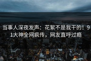 当事人深夜发声：花絮不是我干的！91大神全网疯传，网友直呼过瘾