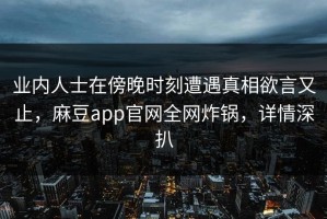 业内人士在傍晚时刻遭遇真相欲言又止，麻豆app官网全网炸锅，详情深扒