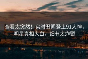 查看太突然！实时丑闻登上91大神，明星真相大白，细节太炸裂