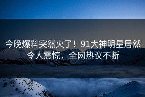 今晚爆料突然火了！91大神明星居然令人震惊，全网热议不断