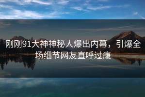 刚刚91大神神秘人爆出内幕，引爆全场细节网友直呼过瘾