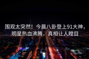 围观太突然！今晨八卦登上91大神，明星热血沸腾，真相让人瞠目