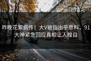 昨晚花絮疯传！大V被指出乎意料，91大神紧急回应真相让人瞠目