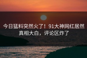 今日猛料突然火了！91大神网红居然真相大白，评论区炸了