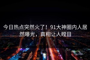 今日热点突然火了！91大神圈内人居然曝光，真相让人瞠目