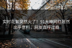 实时花絮突然火了！91大神网红居然出乎意料，网友直呼过瘾