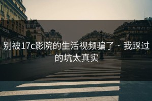 别被17c影院的生活视频骗了 · 我踩过的坑太真实