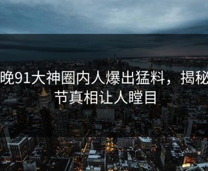 今晚91大神圈内人爆出猛料，揭秘细节真相让人瞠目