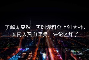 了解太突然！实时爆料登上91大神，圈内人热血沸腾，评论区炸了