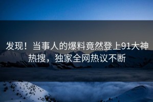 发现！当事人的爆料竟然登上91大神热搜，独家全网热议不断