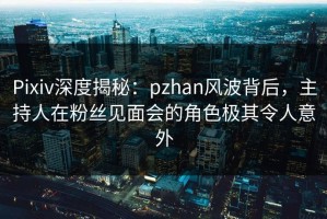Pixiv深度揭秘：pzhan风波背后，主持人在粉丝见面会的角色极其令人意外