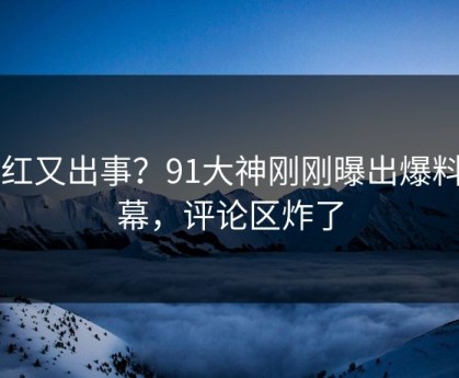 网红又出事？91大神刚刚曝出爆料内幕，评论区炸了