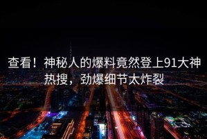 查看！神秘人的爆料竟然登上91大神热搜，劲爆细节太炸裂