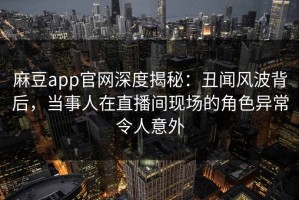 麻豆app官网深度揭秘：丑闻风波背后，当事人在直播间现场的角色异常令人意外