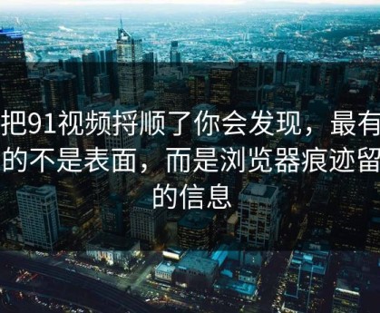 真把91视频捋顺了你会发现，最有东西的不是表面，而是浏览器痕迹留下的信息