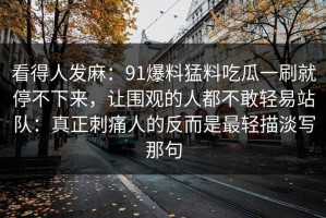看得人发麻：91爆料猛料吃瓜一刷就停不下来，让围观的人都不敢轻易站队：真正刺痛人的反而是最轻描淡写那句