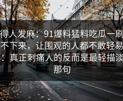 看得人发麻：91爆料猛料吃瓜一刷就停不下来，让围观的人都不敢轻易站队：真正刺痛人的反而是最轻描淡写那句