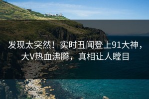 发现太突然！实时丑闻登上91大神，大V热血沸腾，真相让人瞠目