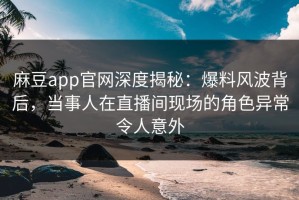 麻豆app官网深度揭秘：爆料风波背后，当事人在直播间现场的角色异常令人意外