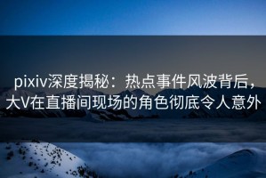 pixiv深度揭秘：热点事件风波背后，大V在直播间现场的角色彻底令人意外