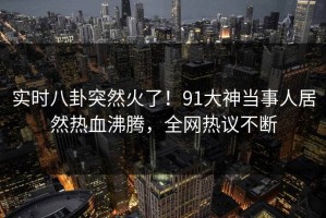 实时八卦突然火了！91大神当事人居然热血沸腾，全网热议不断