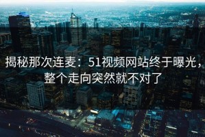 揭秘那次连麦：51视频网站终于曝光，整个走向突然就不对了