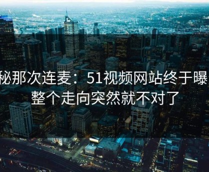 揭秘那次连麦：51视频网站终于曝光，整个走向突然就不对了