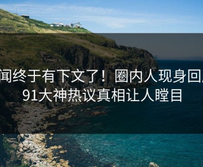 丑闻终于有下文了！圈内人现身回应，91大神热议真相让人瞠目