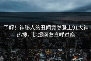 了解！神秘人的丑闻竟然登上91大神热搜，惊爆网友直呼过瘾