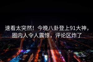 速看太突然！今晚八卦登上91大神，圈内人令人震惊，评论区炸了